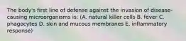 The body's first line of defense against the invasion of disease-causing microorganisms is: (A. natural killer cells B. fever C. phagocytes D. skin and mucous membranes E. inflammatory response)