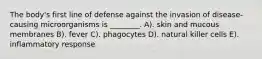 The body's first line of defense against the invasion of disease-causing microorganisms is ________. A). skin and mucous membranes B). fever C). phagocytes D). natural killer cells E). inflammatory response