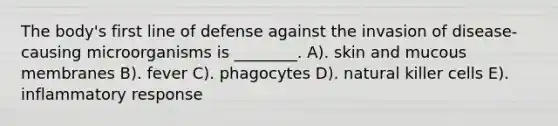 The body's first line of defense against the invasion of disease-causing microorganisms is ________. A). skin and mucous membranes B). fever C). phagocytes D). natural killer cells E). inflammatory response