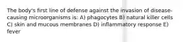 The body's first line of defense against the invasion of disease-causing microorganisms is: A) phagocytes B) natural killer cells C) skin and mucous membranes D) inflammatory response E) fever