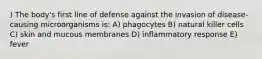 ) The body's first line of defense against the invasion of disease-causing microorganisms is: A) phagocytes B) natural killer cells C) skin and mucous membranes D) inflammatory response E) fever