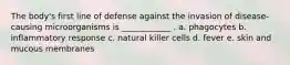 The body's first line of defense against the invasion of disease-causing microorganisms is ____________ . a. phagocytes b. inflammatory response c. natural killer cells d. fever e. skin and mucous membranes