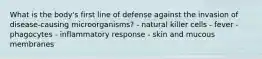 What is the body's first line of defense against the invasion of disease-causing microorganisms? - natural killer cells - fever - phagocytes - inflammatory response - skin and mucous membranes