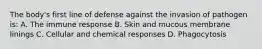 The body's first line of defense against the invasion of pathogen is: A. The immune response B. Skin and mucous membrane linings C. Cellular and chemical responses D. Phagocytosis