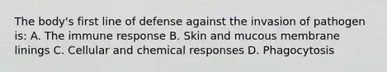 The body's first line of defense against the invasion of pathogen is: A. The immune response B. Skin and mucous membrane linings C. Cellular and chemical responses D. Phagocytosis