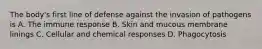 The body's first line of defense against the invasion of pathogens is A. The immune response B. Skin and mucous membrane linings C. Cellular and chemical responses D. Phagocytosis