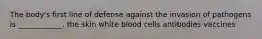 The body's first line of defense against the invasion of pathogens is ____________. the skin white blood cells antibodies vaccines