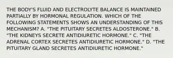 THE BODY'S FLUID AND ELECTROLYTE BALANCE IS MAINTAINED PARTIALLY BY HORMONAL REGULATION. WHICH OF THE FOLLOWING STATEMENTS SHOWS AN UNDERSTANDING OF THIS MECHANISM? A. "THE PITUITARY SECRETES ALDOSTERONE." B. "THE KIDNEYS SECRETE ANTIDIURETIC HORMONE." C. "THE ADRENAL CORTEX SECRETES ANTIDIURETIC HORMONE." D. "THE PITUITARY GLAND SECRETES ANTIDIURETIC HORMONE."