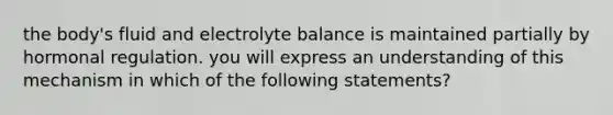 the body's fluid and electrolyte balance is maintained partially by hormonal regulation. you will express an understanding of this mechanism in which of the following statements?