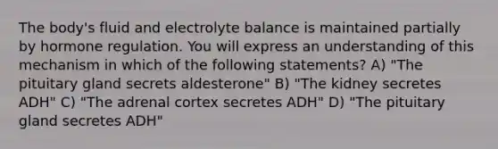 The body's fluid and electrolyte balance is maintained partially by hormone regulation. You will express an understanding of this mechanism in which of the following statements? A) "The pituitary gland secrets aldesterone" B) "The kidney secretes ADH" C) "The adrenal cortex secretes ADH" D) "The pituitary gland secretes ADH"