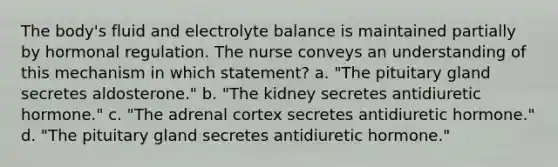 The body's fluid and electrolyte balance is maintained partially by hormonal regulation. The nurse conveys an understanding of this mechanism in which statement? a. "The pituitary gland secretes aldosterone." b. "The kidney secretes antidiuretic hormone." c. "The adrenal cortex secretes antidiuretic hormone." d. "The pituitary gland secretes antidiuretic hormone."