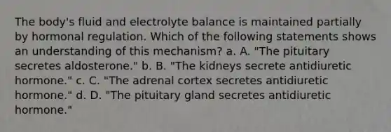 The body's fluid and electrolyte balance is maintained partially by hormonal regulation. Which of the following statements shows an understanding of this mechanism? a. A. "The pituitary secretes aldosterone." b. B. "The kidneys secrete antidiuretic hormone." c. C. "The adrenal cortex secretes antidiuretic hormone." d. D. "The pituitary gland secretes antidiuretic hormone."