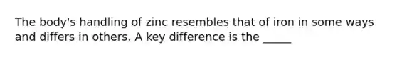 The body's handling of zinc resembles that of iron in some ways and differs in others. A key difference is the _____