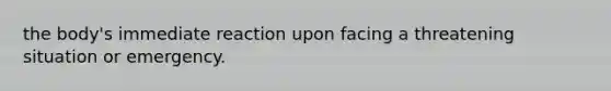 the body's immediate reaction upon facing a threatening situation or emergency.