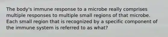 The body's immune response to a microbe really comprises multiple responses to multiple small regions of that microbe. Each small region that is recognized by a specific component of the immune system is referred to as what?