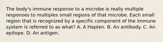 The body's immune response to a microbe is really multiple responses to multiples small regions of that microbe. Each small region that is recognized by a specific component of the immune system is referred to as what? A. A Hapten. B. An antibody. C. An epitope. D. An antigen.