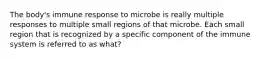 The body's immune response to microbe is really multiple responses to multiple small regions of that microbe. Each small region that is recognized by a specific component of the immune system is referred to as what?