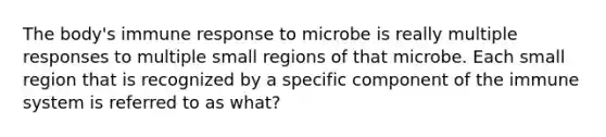 The body's immune response to microbe is really multiple responses to multiple small regions of that microbe. Each small region that is recognized by a specific component of the immune system is referred to as what?