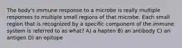 The body's immune response to a microbe is really multiple responses to multiple small regions of that microbe. Each small region that is recognized by a specific component of the immune system is referred to as what? A) a hapten B) an antibody C) an antigen D) an epitope