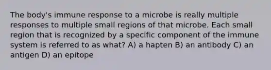 The body's immune response to a microbe is really multiple responses to multiple small regions of that microbe. Each small region that is recognized by a specific component of the immune system is referred to as what? A) a hapten B) an antibody C) an antigen D) an epitope