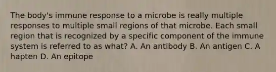 The body's immune response to a microbe is really multiple responses to multiple small regions of that microbe. Each small region that is recognized by a specific component of the immune system is referred to as what? A. An antibody B. An antigen C. A hapten D. An epitope