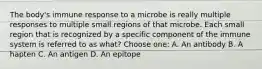 The body's immune response to a microbe is really multiple responses to multiple small regions of that microbe. Each small region that is recognized by a specific component of the immune system is referred to as what? Choose one: A. An antibody B. A hapten C. An antigen D. An epitope