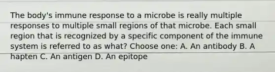 The body's immune response to a microbe is really multiple responses to multiple small regions of that microbe. Each small region that is recognized by a specific component of the immune system is referred to as what? Choose one: A. An antibody B. A hapten C. An antigen D. An epitope