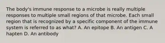 The body's immune response to a microbe is really multiple responses to multiple small regions of that microbe. Each small region that is recognized by a specific component of the immune system is referred to as what? A. An epitope B. An antigen C. A hapten D. An antibody