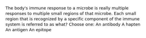 The body's immune response to a microbe is really multiple responses to multiple small regions of that microbe. Each small region that is recognized by a specific component of the immune system is referred to as what? Choose one: An antibody A hapten An antigen An epitope