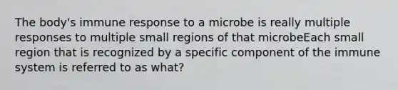 The body's immune response to a microbe is really multiple responses to multiple small regions of that microbeEach small region that is recognized by a specific component of the immune system is referred to as what?