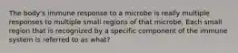 The body's immune response to a microbe is really multiple responses to multiple small regions of that microbe. Each small region that is recognized by a specific component of the immune system is referred to as what?