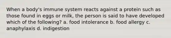 When a body's immune system reacts against a protein such as those found in eggs or milk, the person is said to have developed which of the following? a. food intolerance b. food allergy c. anaphylaxis d. indigestion