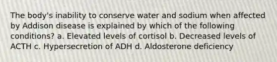 The body's inability to conserve water and sodium when affected by Addison disease is explained by which of the following conditions? a. Elevated levels of cortisol b. Decreased levels of ACTH c. Hypersecretion of ADH d. Aldosterone deficiency