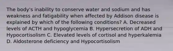 The body's inability to conserve water and sodium and has weakness and fatigability when affected by Addison disease is explained by which of the following conditions? A. Decreased levels of ACTH and hypoglycemia B. Hypersecretion of ADH and Hypocortisolism C. Elevated levels of cortisol and hyperkalemia D. Aldosterone deficiency and Hypocortisolism