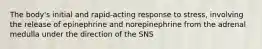 The body's initial and rapid-acting response to stress, involving the release of epinephrine and norepinephrine from the adrenal medulla under the direction of the SNS