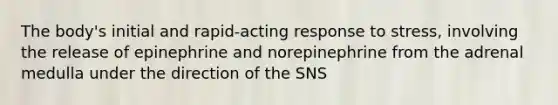 The body's initial and rapid-acting response to stress, involving the release of epinephrine and norepinephrine from the adrenal medulla under the direction of the SNS