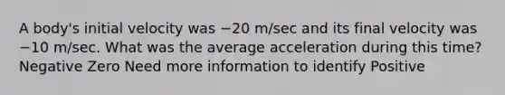 A body's initial velocity was −20 m/sec and its final velocity was −10 m/sec. What was the average acceleration during this time? Negative Zero Need more information to identify Positive