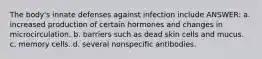 The body's innate defenses against infection include ANSWER: a. increased production of certain hormones and changes in microcirculation. b. barriers such as dead skin cells and mucus. c. memory cells. d. several nonspecific antibodies.