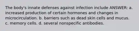 The body's innate defenses against infection include ANSWER: a. increased production of certain hormones and changes in microcirculation. b. barriers such as dead skin cells and mucus. c. memory cells. d. several nonspecific antibodies.