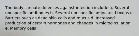 The body's innate defenses against infection include a. Several nonspecific antibodies b. Several nonspecific amino acid toxins c. Barriers such as dead skin cells and mucus d. Increased production of certain hormones and changes in microcirculation e. Memory cells