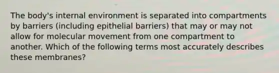 The body's internal environment is separated into compartments by barriers (including epithelial barriers) that may or may not allow for molecular movement from one compartment to another. Which of the following terms most accurately describes these membranes?