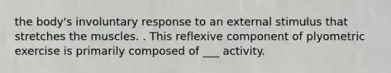 the body's involuntary response to an external stimulus that stretches the muscles. . This reflexive component of plyometric exercise is primarily composed of ___ activity.