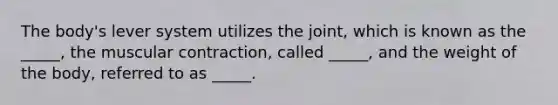 The body's lever system utilizes the joint, which is known as the _____, the muscular contraction, called _____, and the weight of the body, referred to as _____.
