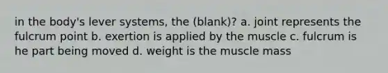 in the body's lever systems, the (blank)? a. joint represents the fulcrum point b. exertion is applied by the muscle c. fulcrum is he part being moved d. weight is the muscle mass