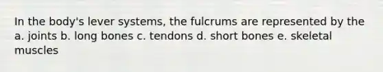 In the body's lever systems, the fulcrums are represented by the a. joints b. long bones c. tendons d. short bones e. skeletal muscles