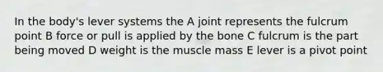 In the body's lever systems the A joint represents the fulcrum point B force or pull is applied by the bone C fulcrum is the part being moved D weight is the muscle mass E lever is a pivot point