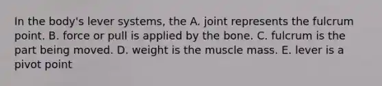 In the body's lever systems, the A. joint represents the fulcrum point. B. force or pull is applied by the bone. C. fulcrum is the part being moved. D. weight is the muscle mass. E. lever is a pivot point