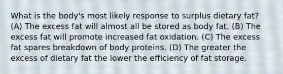 What is the body's most likely response to surplus dietary fat? (A) The excess fat will almost all be stored as body fat. (B) The excess fat will promote increased fat oxidation. (C) The excess fat spares breakdown of body proteins. (D) The greater the excess of dietary fat the lower the efficiency of fat storage.