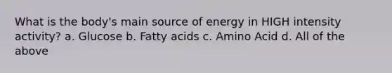 What is the body's main source of energy in HIGH intensity activity? a. Glucose b. Fatty acids c. Amino Acid d. All of the above