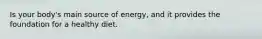 Is your body's main source of energy, and it provides the foundation for a healthy diet.